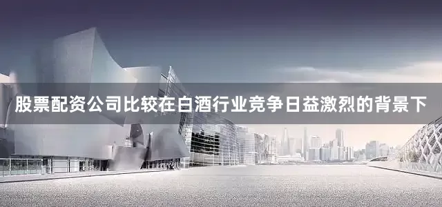 股票配资公司比较在白酒行业竞争日益激烈的背景下
