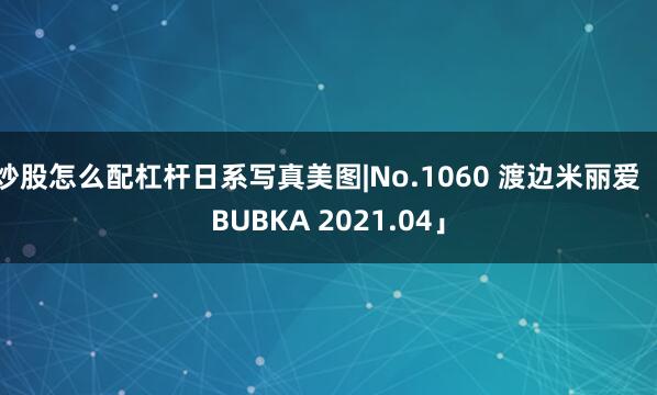 炒股怎么配杠杆日系写真美图|No.1060 渡边米丽爱「BUBKA 2021.04」