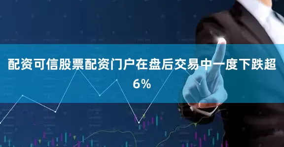 配资可信股票配资门户在盘后交易中一度下跌超6%