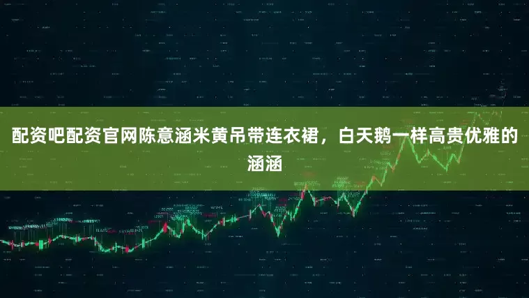 配资吧配资官网陈意涵米黄吊带连衣裙，白天鹅一样高贵优雅的涵涵